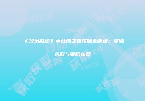 《攻城掠地》中丝绸之路攻略全解析：资源获取与策略布局