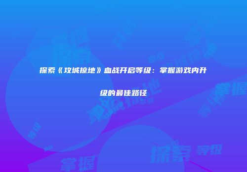 探索《攻城掠地》血战开启等级：掌握游戏内升级的最佳路径