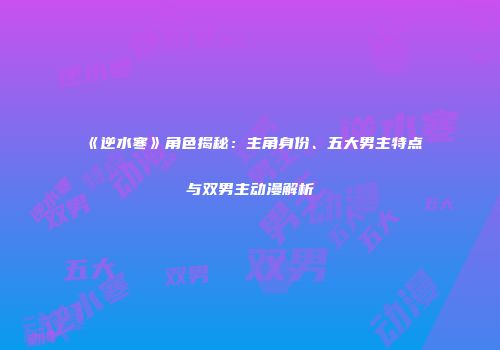 《逆水寒》角色揭秘：主角身份、五大男主特点与双男主动漫解析