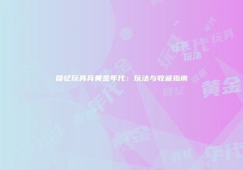 回忆玩具兵黄金年代：玩法与收藏指南