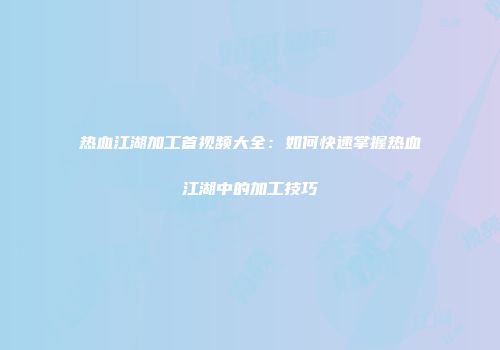热血江湖加工首视频大全：如何快速掌握热血江湖中的加工技巧
