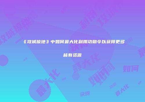 《攻城掠地》中如何最大化利用功勋令以获得更多稀有资源