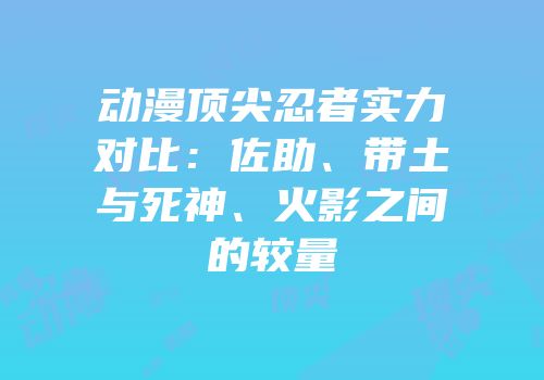 动漫顶尖忍者实力对比：佐助、带土与死神、火影之间的较量