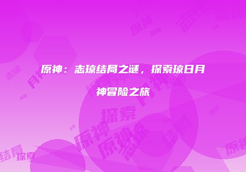 原神：志琼结局之谜，探索琼日月神冒险之旅