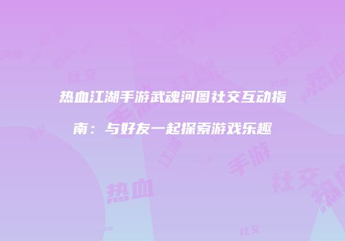 热血江湖手游武魂河图社交互动指南：与好友一起探索游戏乐趣