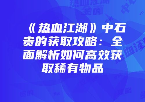 《热血江湖》中石贵的获取攻略：全面解析如何高效获取稀有物品