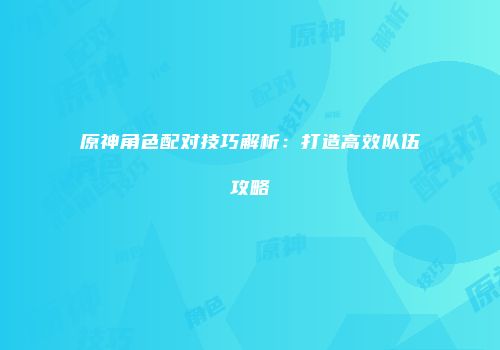 原神角色配对技巧解析：打造高效队伍攻略