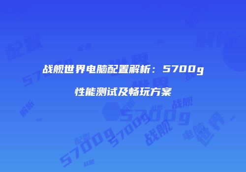 战舰世界电脑配置解析：5700g性能测试及畅玩方案