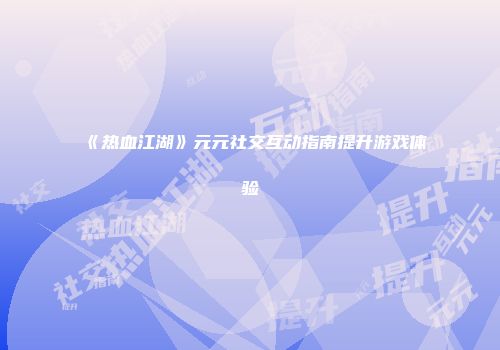 《热血江湖》元元社交互动指南提升游戏体验