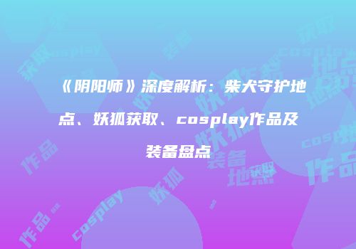 《阴阳师》深度解析：柴犬守护地点、妖狐获取、cosplay作品及装备盘点
