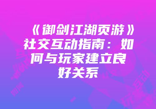 《御剑江湖页游》社交互动指南：如何与玩家建立良好关系