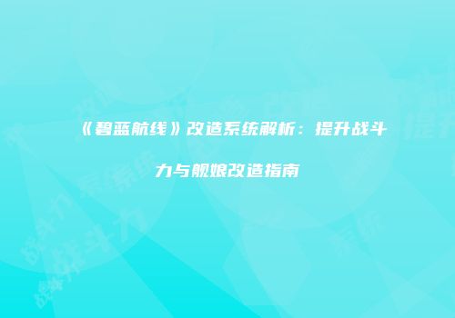 《碧蓝航线》改造系统解析：提升战斗力与舰娘改造指南