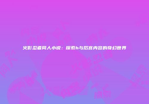 火影忍者同人小说：探索h与后宫内容的奇幻世界
