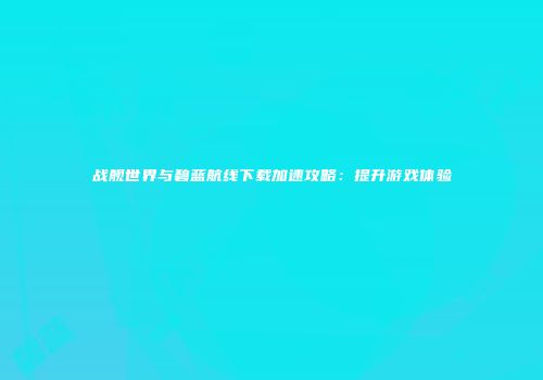 战舰世界与碧蓝航线下载加速攻略：提升游戏体验