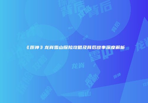 《原神》龙脊雪山探险攻略及背后故事深度解析