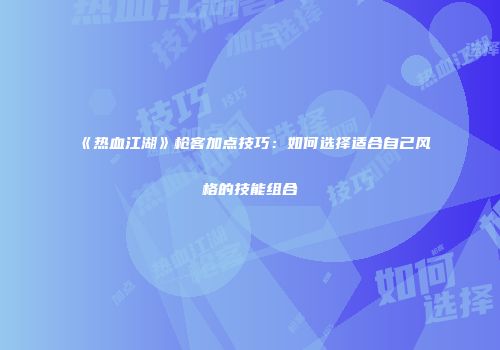 《热血江湖》枪客加点技巧：如何选择适合自己风格的技能组合