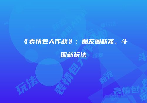 《表情包大作战》：朋友圈新宠，斗图新玩法