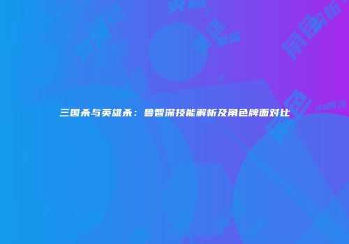 三国杀与英雄杀：鲁智深技能解析及角色牌面对比