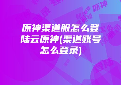 原神渠道服怎么登陆云原神(渠道账号怎么登录)