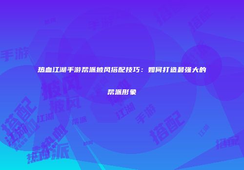 热血江湖手游帮派披风搭配技巧：如何打造最强大的帮派形象