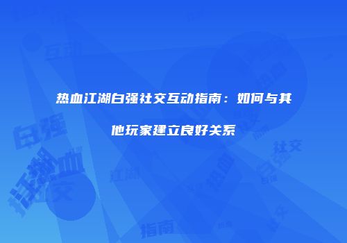 热血江湖白强社交互动指南：如何与其他玩家建立良好关系