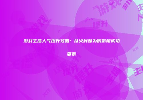 游戏主播人气提升攻略：以火线妹为例解析成功要素