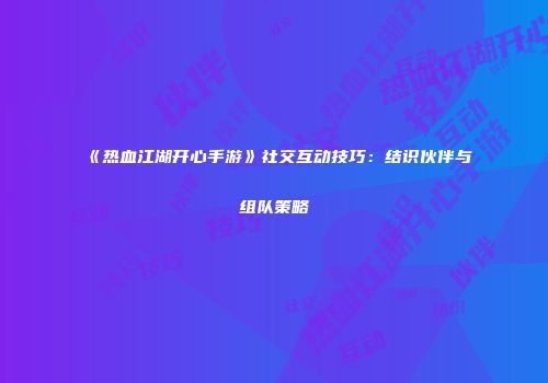 《热血江湖开心手游》社交互动技巧：结识伙伴与组队策略