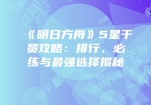《明日方舟》5星干员攻略：排行、必练与最强选择揭秘