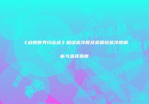 《战舰世界闪击战》超级巡洋舰及英国轻巡洋舰解析与选择指南