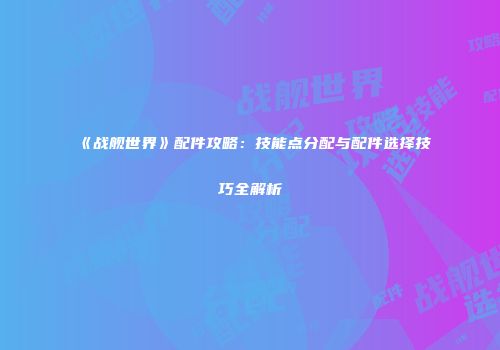 《战舰世界》配件攻略：技能点分配与配件选择技巧全解析