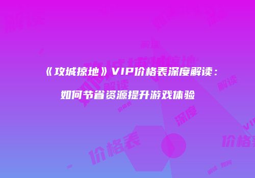 《攻城掠地》VIP价格表深度解读：如何节省资源提升游戏体验
