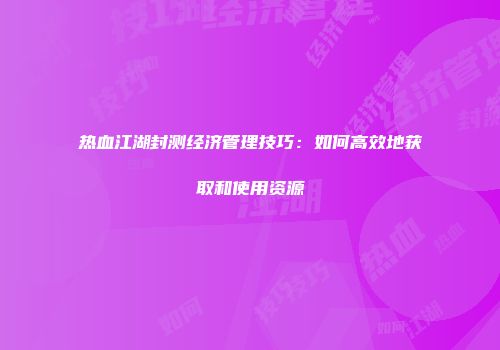 热血江湖封测经济管理技巧：如何高效地获取和使用资源