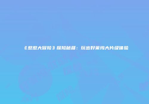 《憨憨大冒险》探险秘籍：玩出好莱坞大片级体验