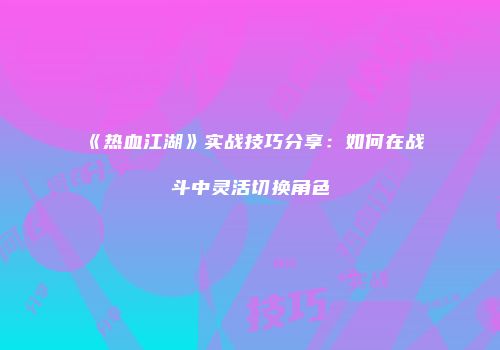 《热血江湖》实战技巧分享：如何在战斗中灵活切换角色