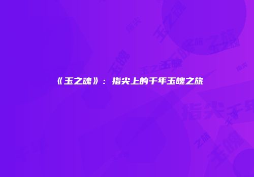 《玉之魂》：指尖上的千年玉魄之旅