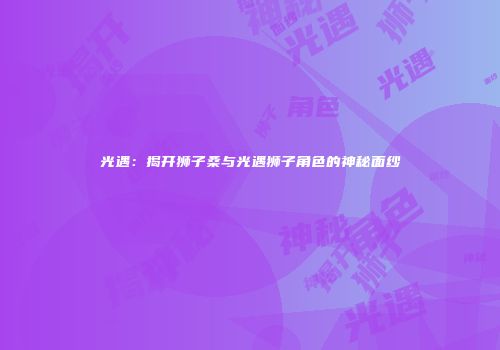 光遇：揭开狮子桑与光遇狮子角色的神秘面纱