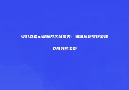 火影忍者ol最新开区时间表：如何与新服玩家建立良好的关系