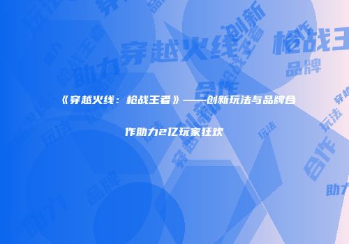 《穿越火线：枪战王者》——创新玩法与品牌合作助力2亿玩家狂欢