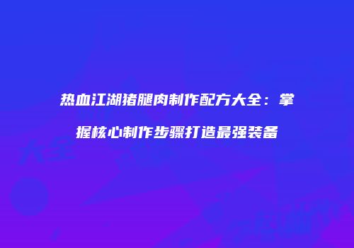 热血江湖猪腿肉制作配方大全：掌握核心制作步骤打造最强装备