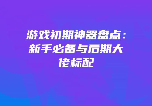 游戏初期神器盘点：新手必备与后期大佬标配