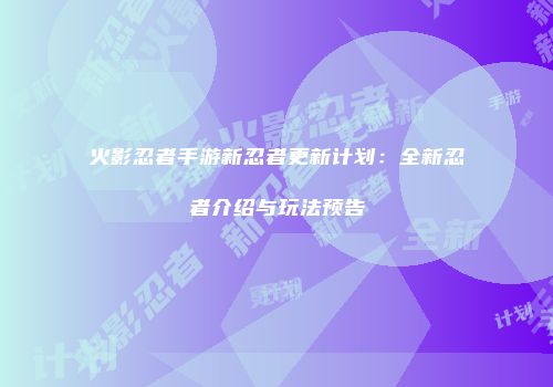 火影忍者手游新忍者更新计划：全新忍者介绍与玩法预告