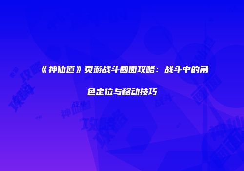 《神仙道》页游战斗画面攻略：战斗中的角色定位与移动技巧