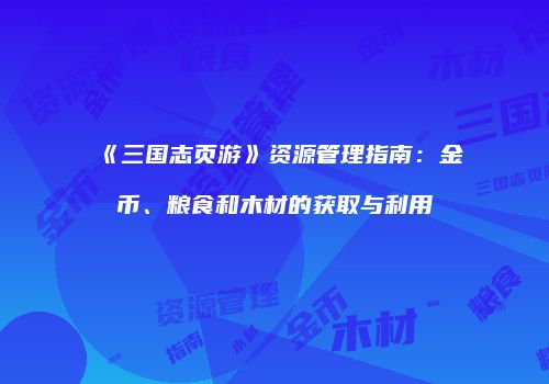 《三国志页游》资源管理指南：金币、粮食和木材的获取与利用
