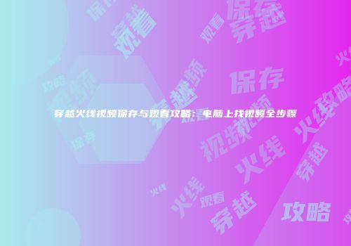 穿越火线视频保存与观看攻略：电脑上找视频全步骤