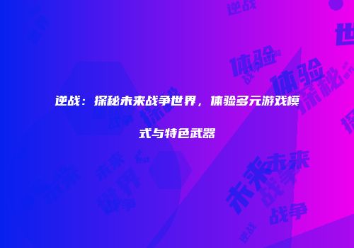 逆战：探秘未来战争世界，体验多元游戏模式与特色武器
