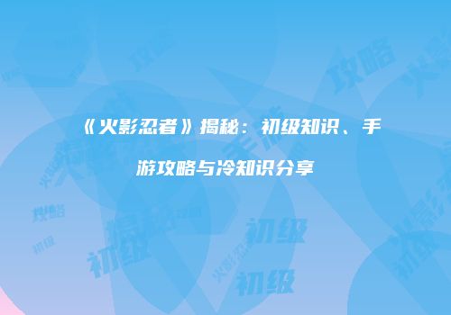 《火影忍者》揭秘：初级知识、手游攻略与冷知识分享