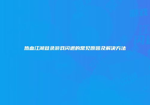 热血江湖登录游戏闪退的常见原因及解决方法
