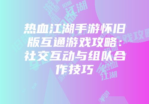 热血江湖手游怀旧版互通游戏攻略：社交互动与组队合作技巧