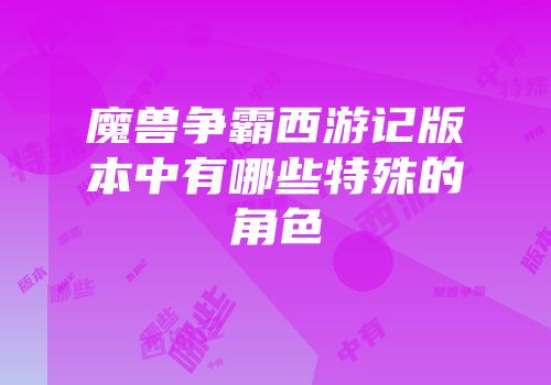 魔兽争霸西游记版本中有哪些特殊的角色