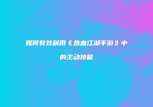如何有效利用《热血江湖手游》中的主动技能